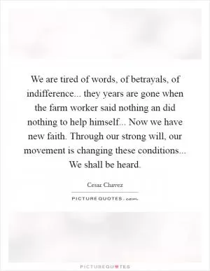 We are tired of words, of betrayals, of indifference... they years are gone when the farm worker said nothing an did nothing to help himself... Now we have new faith. Through our strong will, our movement is changing these conditions... We shall be heard Picture Quote #1