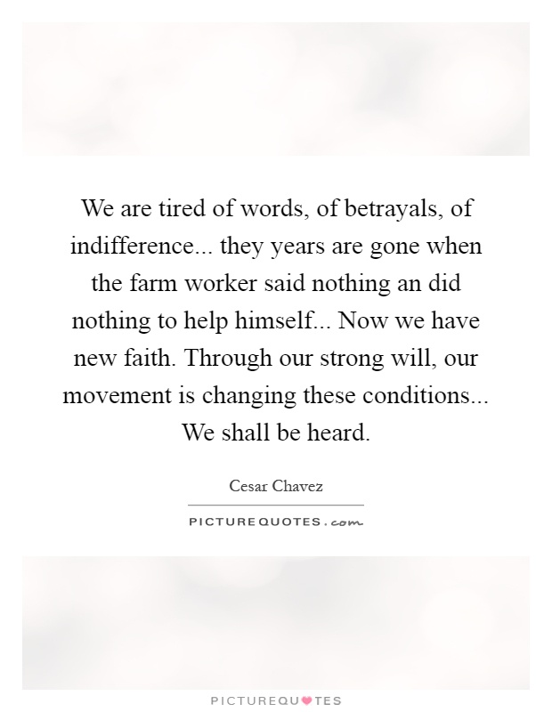 We are tired of words, of betrayals, of indifference... they years are gone when the farm worker said nothing an did nothing to help himself... Now we have new faith. Through our strong will, our movement is changing these conditions... We shall be heard Picture Quote #1