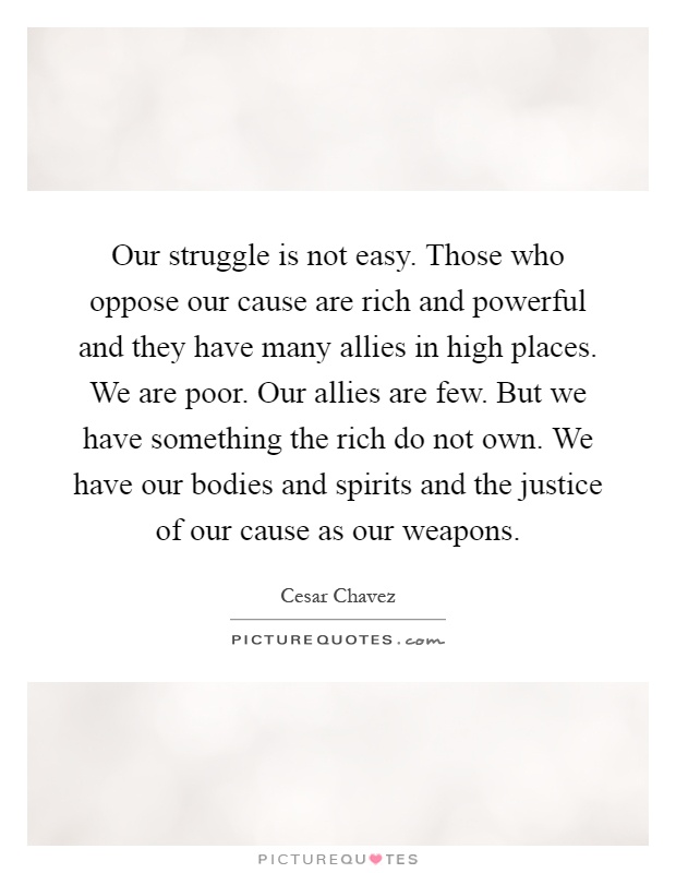 Our struggle is not easy. Those who oppose our cause are rich and powerful and they have many allies in high places. We are poor. Our allies are few. But we have something the rich do not own. We have our bodies and spirits and the justice of our cause as our weapons Picture Quote #1