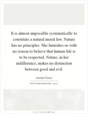 It is almost impossible systematically to constitute a natural moral law. Nature has no principles. She furnishes us with no reason to believe that human life is to be respected. Nature, in her indifference, makes no distinction between good and evil Picture Quote #1