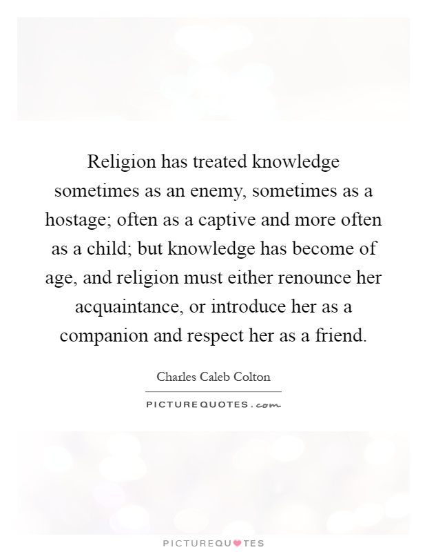 Religion has treated knowledge sometimes as an enemy, sometimes as a hostage; often as a captive and more often as a child; but knowledge has become of age, and religion must either renounce her acquaintance, or introduce her as a companion and respect her as a friend Picture Quote #1