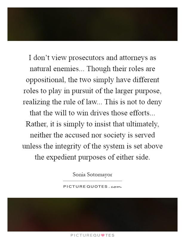 I don't view prosecutors and attorneys as natural enemies... Though their roles are oppositional, the two simply have different roles to play in pursuit of the larger purpose, realizing the rule of law... This is not to deny that the will to win drives those efforts... Rather, it is simply to insist that ultimately, neither the accused nor society is served unless the integrity of the system is set above the expedient purposes of either side Picture Quote #1