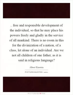 .. free and responsible development of the individual, so that he may place his powers freely and gladly in the service of all mankind. There is no room in this for the divinization of a nation, of a class, let alone of an individual. Are we not all children of one father, as it is said in religious language? Picture Quote #1
