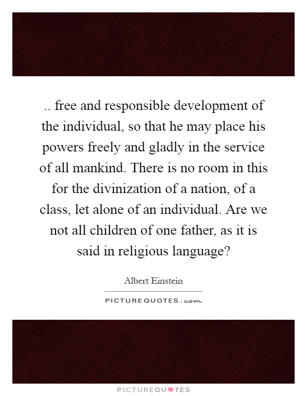 .. free and responsible development of the individual, so that he may place his powers freely and gladly in the service of all mankind. There is no room in this for the divinization of a nation, of a class, let alone of an individual. Are we not all children of one father, as it is said in religious language? Picture Quote #1