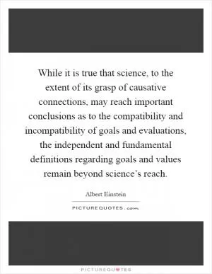While it is true that science, to the extent of its grasp of causative connections, may reach important conclusions as to the compatibility and incompatibility of goals and evaluations, the independent and fundamental definitions regarding goals and values remain beyond science’s reach Picture Quote #1