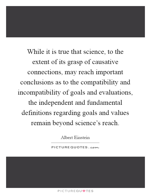 While it is true that science, to the extent of its grasp of causative connections, may reach important conclusions as to the compatibility and incompatibility of goals and evaluations, the independent and fundamental definitions regarding goals and values remain beyond science's reach Picture Quote #1