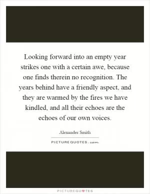 Looking forward into an empty year strikes one with a certain awe, because one finds therein no recognition. The years behind have a friendly aspect, and they are warmed by the fires we have kindled, and all their echoes are the echoes of our own voices Picture Quote #1