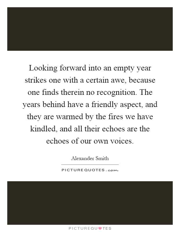 Looking forward into an empty year strikes one with a certain awe, because one finds therein no recognition. The years behind have a friendly aspect, and they are warmed by the fires we have kindled, and all their echoes are the echoes of our own voices Picture Quote #1