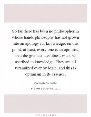 So far there has been no philosopher in whose hands philosophy has not grown into an apology for knowledge; on this point, at least, every one is an optimist, that the greatest usefulness must be ascribed to knowledge. They are all tyrannized over by logic, and this is optimism in its essence Picture Quote #1