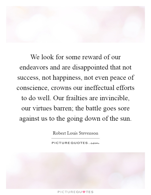 We look for some reward of our endeavors and are disappointed that not success, not happiness, not even peace of conscience, crowns our ineffectual efforts to do well. Our frailties are invincible, our virtues barren; the battle goes sore against us to the going down of the sun Picture Quote #1