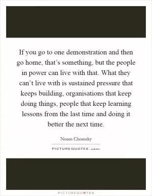 If you go to one demonstration and then go home, that’s something, but the people in power can live with that. What they can’t live with is sustained pressure that keeps building, organisations that keep doing things, people that keep learning lessons from the last time and doing it better the next time Picture Quote #1