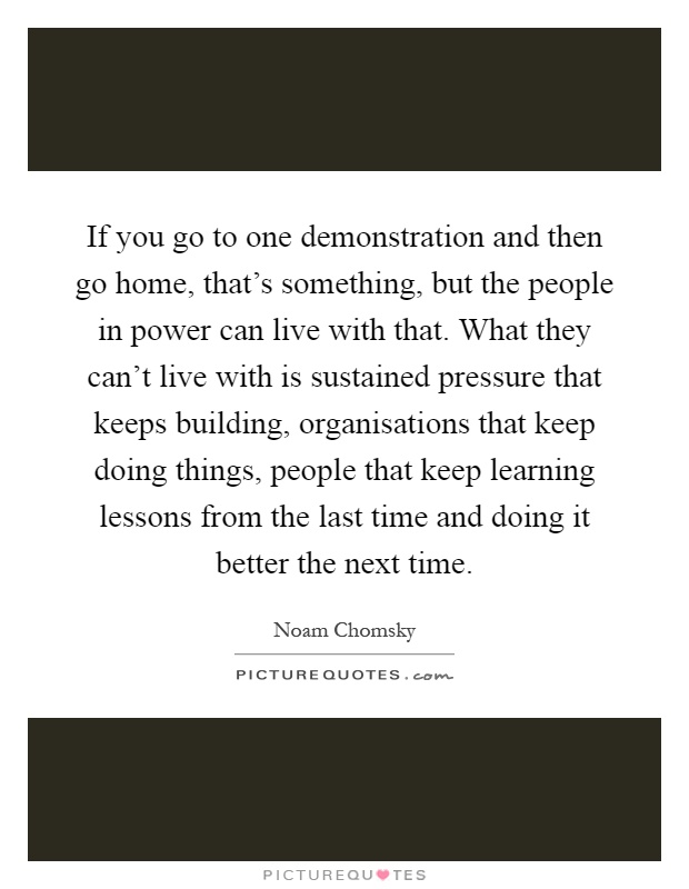 If you go to one demonstration and then go home, that's something, but the people in power can live with that. What they can't live with is sustained pressure that keeps building, organisations that keep doing things, people that keep learning lessons from the last time and doing it better the next time Picture Quote #1