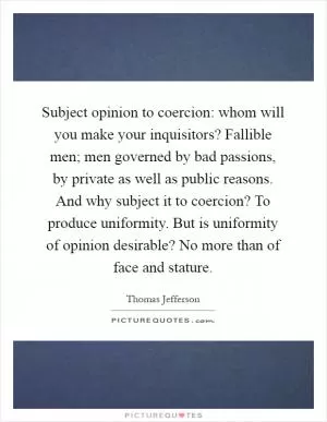 Subject opinion to coercion: whom will you make your inquisitors? Fallible men; men governed by bad passions, by private as well as public reasons. And why subject it to coercion? To produce uniformity. But is uniformity of opinion desirable? No more than of face and stature Picture Quote #1
