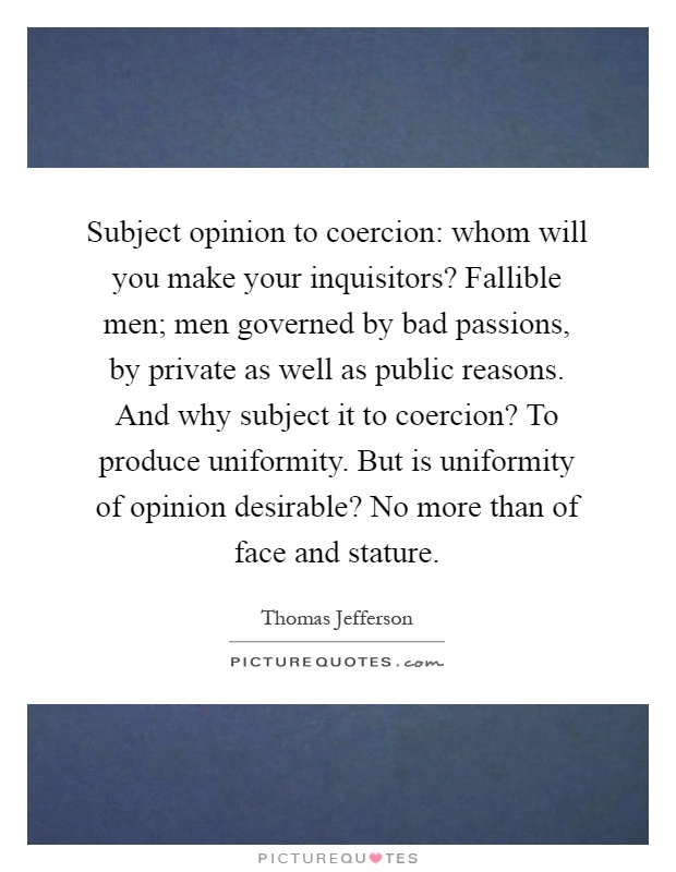 Subject opinion to coercion: whom will you make your inquisitors? Fallible men; men governed by bad passions, by private as well as public reasons. And why subject it to coercion? To produce uniformity. But is uniformity of opinion desirable? No more than of face and stature Picture Quote #1
