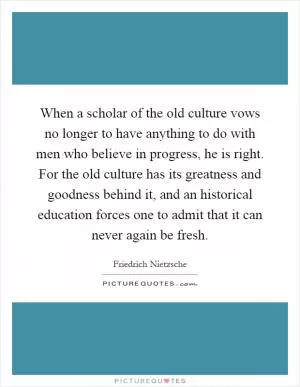 When a scholar of the old culture vows no longer to have anything to do with men who believe in progress, he is right. For the old culture has its greatness and goodness behind it, and an historical education forces one to admit that it can never again be fresh Picture Quote #1