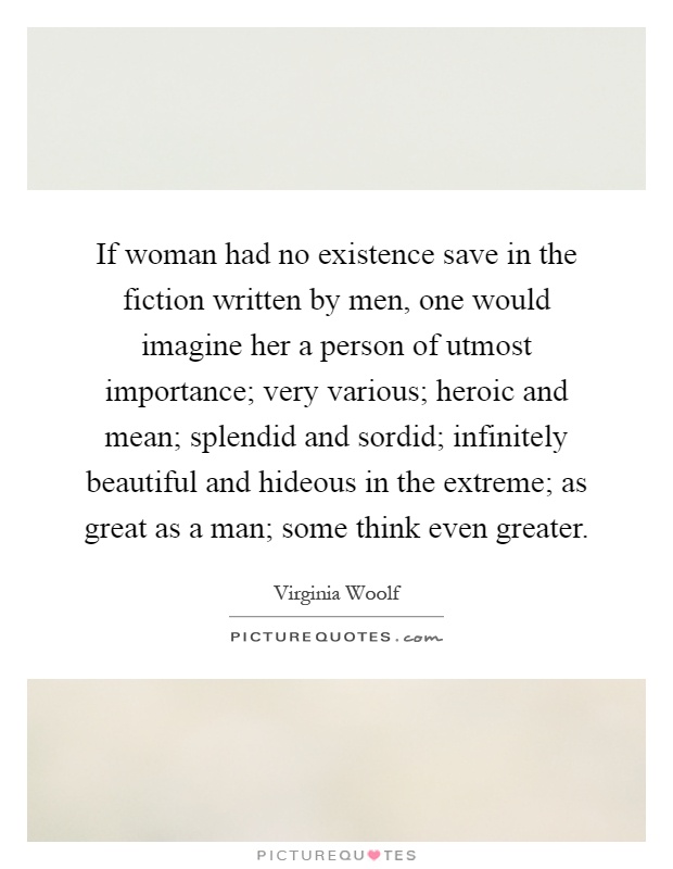 If woman had no existence save in the fiction written by men, one would imagine her a person of utmost importance; very various; heroic and mean; splendid and sordid; infinitely beautiful and hideous in the extreme; as great as a man; some think even greater Picture Quote #1