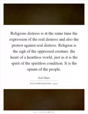 Religious distress is at the same time the expression of the real distress and also the protest against real distress. Religion is the sigh of the oppressed creature, the heart of a heartless world, just as it is the spirit of the spiritless condition. It is the opium of the people Picture Quote #1