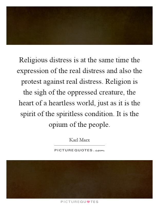 Religious distress is at the same time the expression of the real distress and also the protest against real distress. Religion is the sigh of the oppressed creature, the heart of a heartless world, just as it is the spirit of the spiritless condition. It is the opium of the people Picture Quote #1