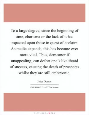 To a large degree, since the beginning of time, charisma or the lack of it has impacted upon those in quest of acclaim. As media expands, this has become ever more vital. Thus, demeanor if unappealing, can defeat one’s likelihood of success, causing the death of prospects whilst they are still embryonic Picture Quote #1