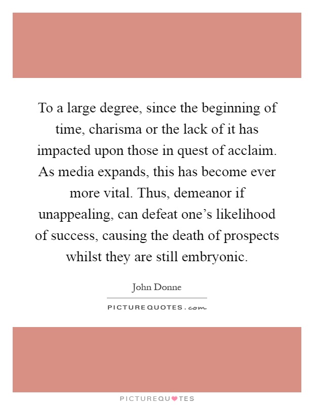 To a large degree, since the beginning of time, charisma or the lack of it has impacted upon those in quest of acclaim. As media expands, this has become ever more vital. Thus, demeanor if unappealing, can defeat one's likelihood of success, causing the death of prospects whilst they are still embryonic Picture Quote #1