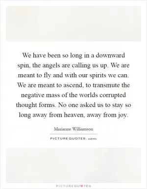 We have been so long in a downward spin, the angels are calling us up. We are meant to fly and with our spirits we can. We are meant to ascend, to transmute the negative mass of the worlds corrupted thought forms. No one asked us to stay so long away from heaven, away from joy Picture Quote #1