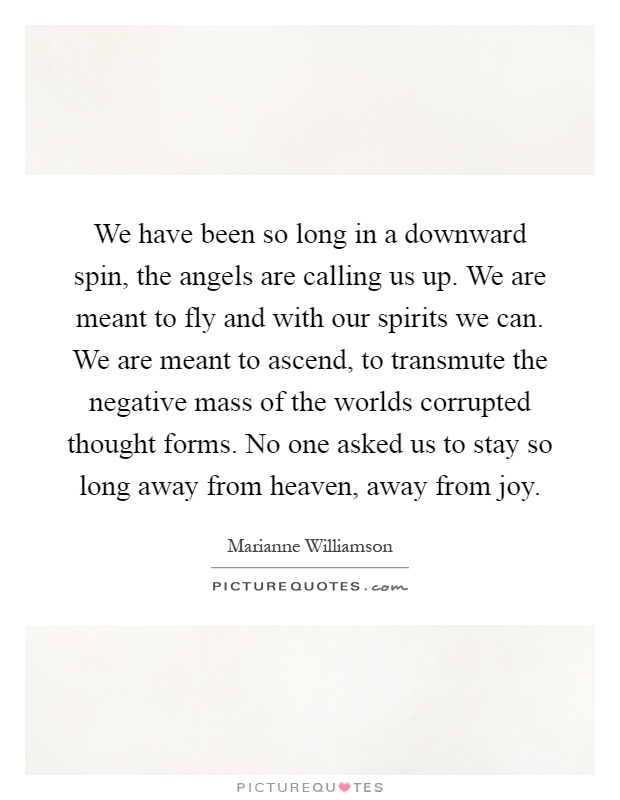 We have been so long in a downward spin, the angels are calling us up. We are meant to fly and with our spirits we can. We are meant to ascend, to transmute the negative mass of the worlds corrupted thought forms. No one asked us to stay so long away from heaven, away from joy Picture Quote #1