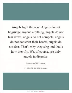 Angels light the way. Angels do not begrudge anyone anything, angels do not tear down, angels do not compete, angels do not constrict their hearts, angels do not fear. That’s why they sing and that’s how they fly. We, of course, are only angels in disguise Picture Quote #1