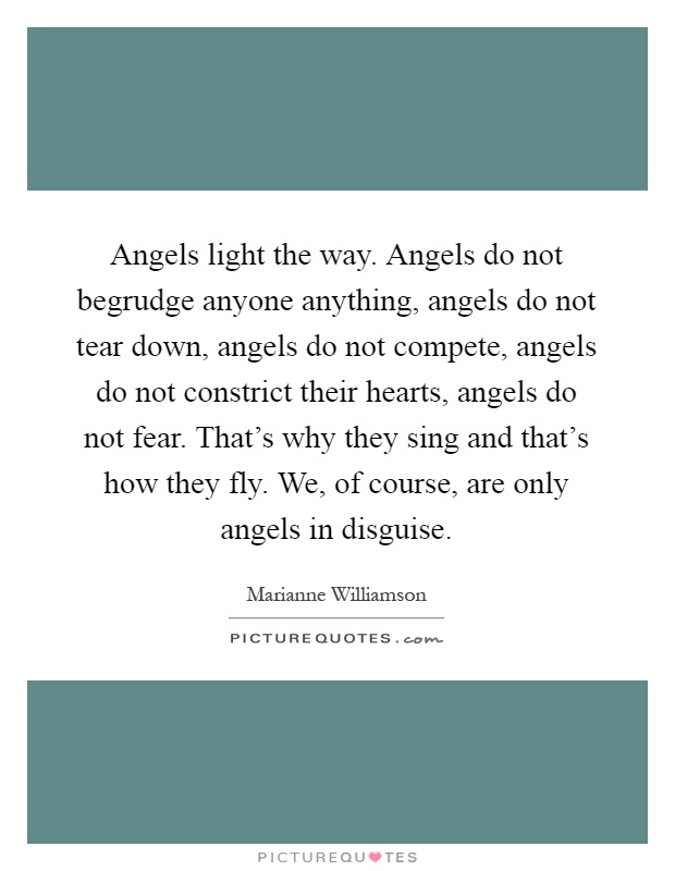 Angels light the way. Angels do not begrudge anyone anything, angels do not tear down, angels do not compete, angels do not constrict their hearts, angels do not fear. That's why they sing and that's how they fly. We, of course, are only angels in disguise Picture Quote #1