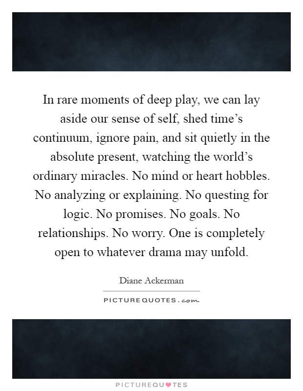 In rare moments of deep play, we can lay aside our sense of self, shed time's continuum, ignore pain, and sit quietly in the absolute present, watching the world's ordinary miracles. No mind or heart hobbles. No analyzing or explaining. No questing for logic. No promises. No goals. No relationships. No worry. One is completely open to whatever drama may unfold Picture Quote #1