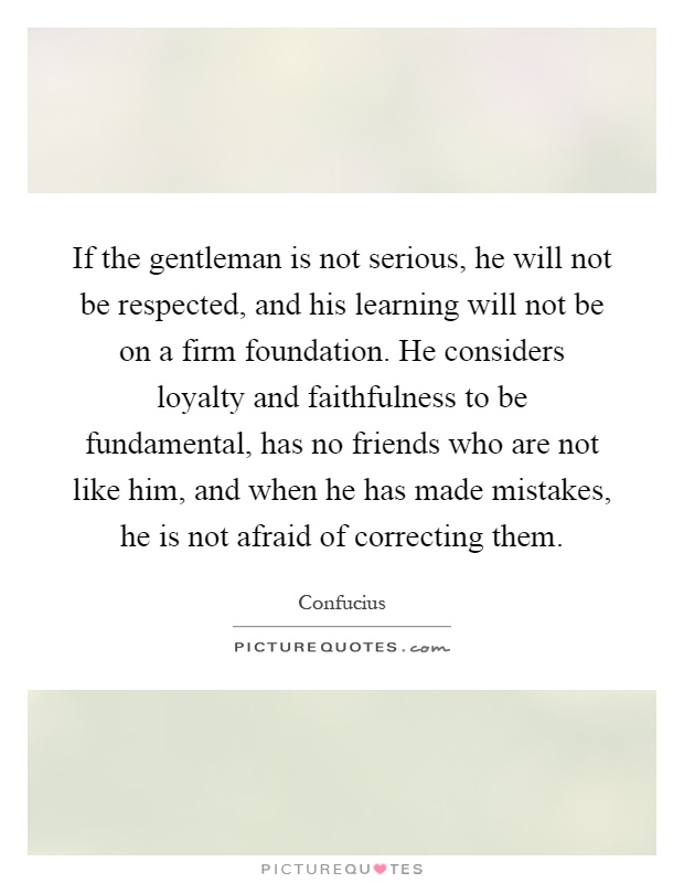 If the gentleman is not serious, he will not be respected, and his learning will not be on a firm foundation. He considers loyalty and faithfulness to be fundamental, has no friends who are not like him, and when he has made mistakes, he is not afraid of correcting them Picture Quote #1