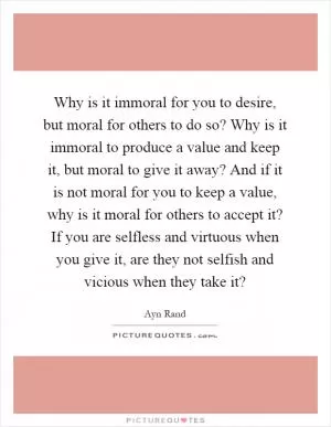 Why is it immoral for you to desire, but moral for others to do so? Why is it immoral to produce a value and keep it, but moral to give it away? And if it is not moral for you to keep a value, why is it moral for others to accept it? If you are selfless and virtuous when you give it, are they not selfish and vicious when they take it? Picture Quote #1