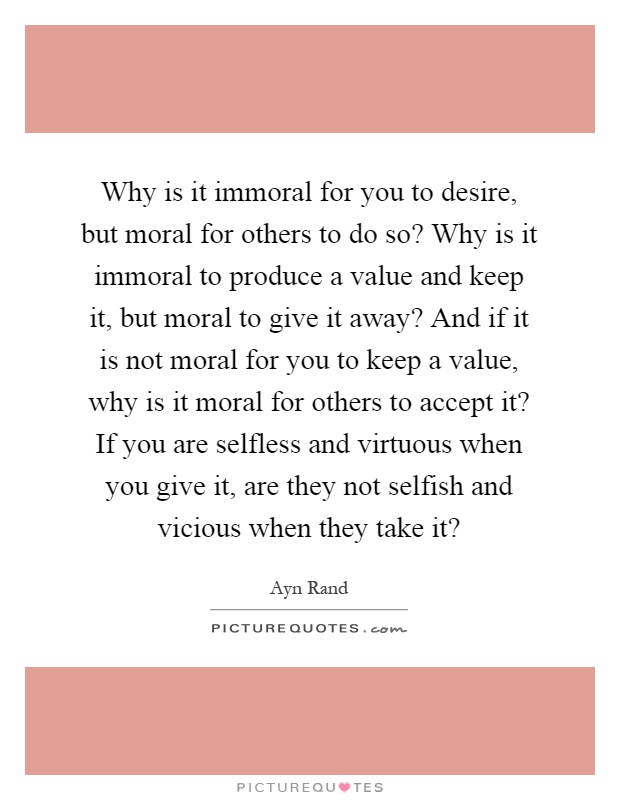 Why is it immoral for you to desire, but moral for others to do so? Why is it immoral to produce a value and keep it, but moral to give it away? And if it is not moral for you to keep a value, why is it moral for others to accept it? If you are selfless and virtuous when you give it, are they not selfish and vicious when they take it? Picture Quote #1