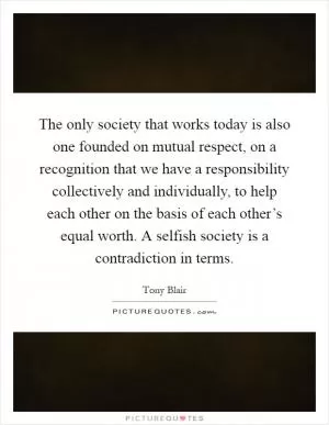 The only society that works today is also one founded on mutual respect, on a recognition that we have a responsibility collectively and individually, to help each other on the basis of each other’s equal worth. A selfish society is a contradiction in terms Picture Quote #1