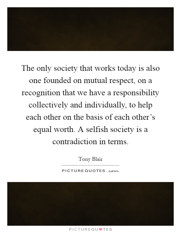 The only society that works today is also one founded on mutual respect, on a recognition that we have a responsibility collectively and individually, to help each other on the basis of each other's equal worth. A selfish society is a contradiction in terms Picture Quote #1