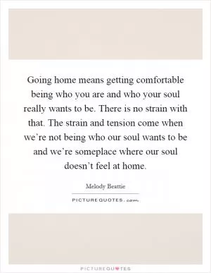 Going home means getting comfortable being who you are and who your soul really wants to be. There is no strain with that. The strain and tension come when we’re not being who our soul wants to be and we’re someplace where our soul doesn’t feel at home Picture Quote #1
