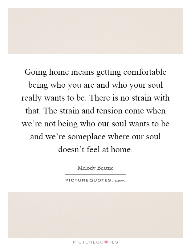 Going home means getting comfortable being who you are and who your soul really wants to be. There is no strain with that. The strain and tension come when we're not being who our soul wants to be and we're someplace where our soul doesn't feel at home Picture Quote #1
