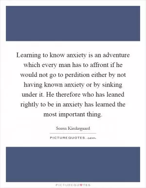 Learning to know anxiety is an adventure which every man has to affront if he would not go to perdition either by not having known anxiety or by sinking under it. He therefore who has leaned rightly to be in anxiety has learned the most important thing Picture Quote #1