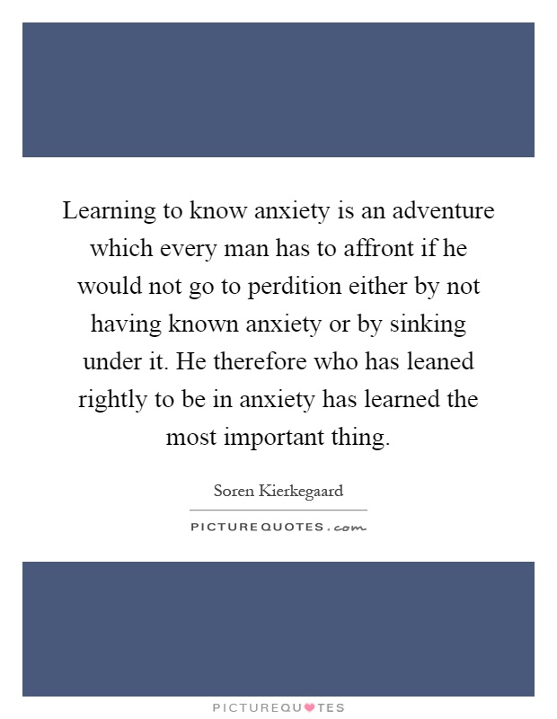 Learning to know anxiety is an adventure which every man has to affront if he would not go to perdition either by not having known anxiety or by sinking under it. He therefore who has leaned rightly to be in anxiety has learned the most important thing Picture Quote #1