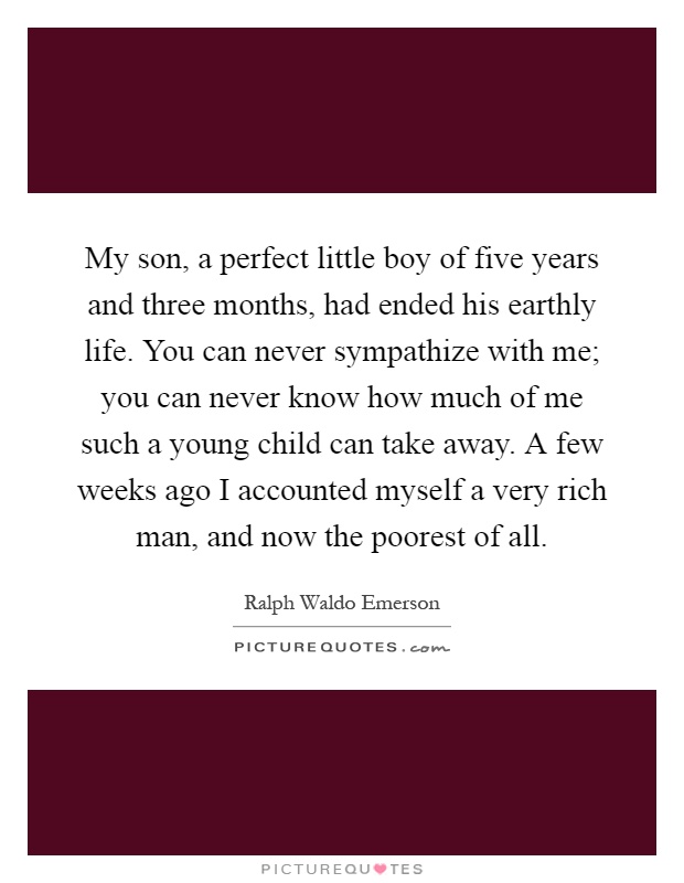 My son, a perfect little boy of five years and three months, had ended his earthly life. You can never sympathize with me; you can never know how much of me such a young child can take away. A few weeks ago I accounted myself a very rich man, and now the poorest of all Picture Quote #1