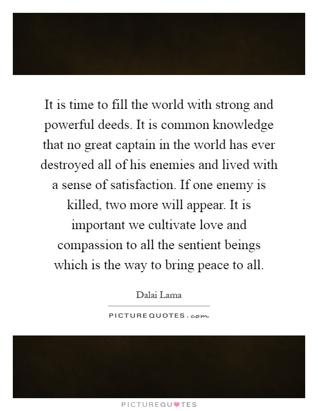 It is time to fill the world with strong and powerful deeds. It is common knowledge that no great captain in the world has ever destroyed all of his enemies and lived with a sense of satisfaction. If one enemy is killed, two more will appear. It is important we cultivate love and compassion to all the sentient beings which is the way to bring peace to all Picture Quote #1