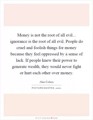 Money is not the root of all evil... ignorance is the root of all evil. People do cruel and foolish things for money because they feel oppressed by a sense of lack. If people knew their power to generate wealth, they would never fight or hurt each other over money Picture Quote #1