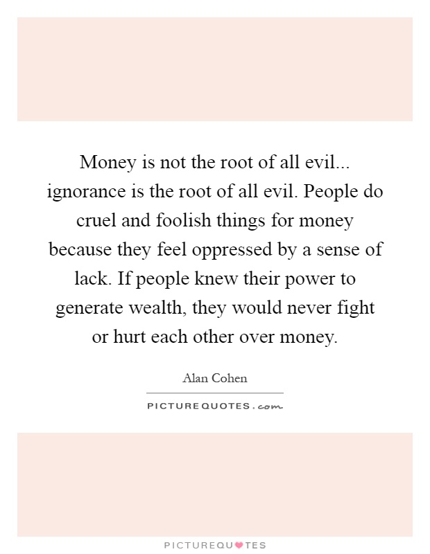 Money is not the root of all evil... ignorance is the root of all evil. People do cruel and foolish things for money because they feel oppressed by a sense of lack. If people knew their power to generate wealth, they would never fight or hurt each other over money Picture Quote #1