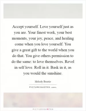 Accept yourself. Love yourself just as you are. Your finest work, your best moments, your joy, peace, and healing come when you love yourself. You give a great gift to the world when you do that. You give others permission to do the same: to love themselves. Revel in self love. Roll in it. Bask in it, as you would the sunshine Picture Quote #1