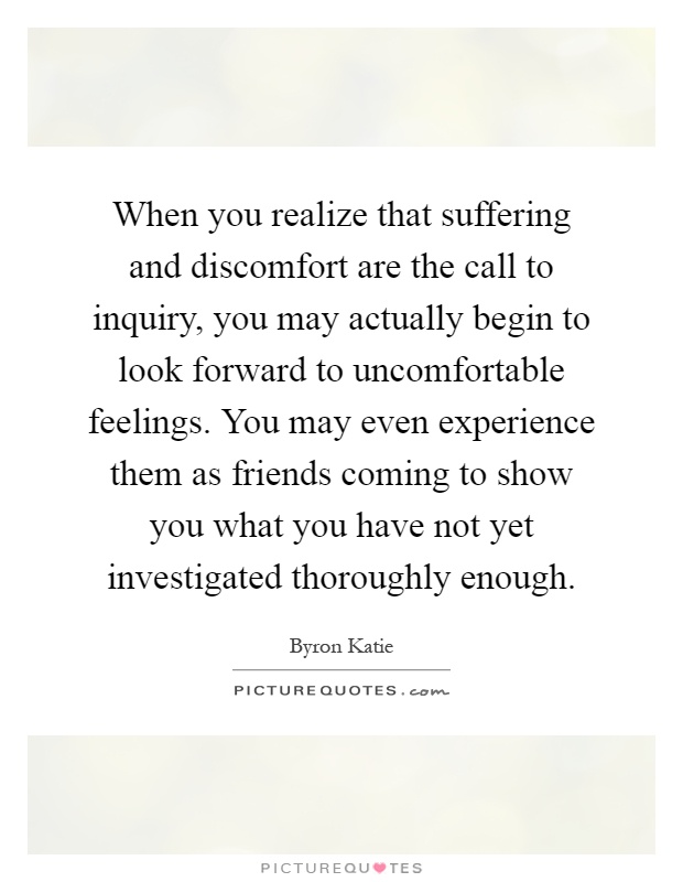When you realize that suffering and discomfort are the call to inquiry, you may actually begin to look forward to uncomfortable feelings. You may even experience them as friends coming to show you what you have not yet investigated thoroughly enough Picture Quote #1