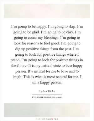 I’m going to be happy. I’m going to skip. I’m going to be glad. I’m going to be easy. I’m going to count my blessings. I’m going to look for reasons to feel good. I’m going to dig up positive things from the past. I’m going to look for positive things where I stand. I’m going to look for positive things in the future. It is my natural state to be a happy person. It’s natural for me to love and to laugh. This is what is most natural for me. I am a happy person Picture Quote #1