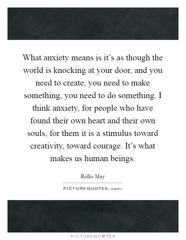 What anxiety means is it's as though the world is knocking at your door, and you need to create, you need to make something, you need to do something. I think anxiety, for people who have found their own heart and their own souls, for them it is a stimulus toward creativity, toward courage. It's what makes us human beings Picture Quote #1