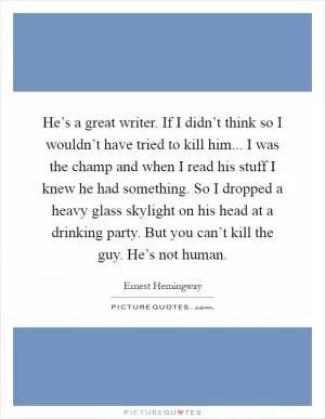 He’s a great writer. If I didn’t think so I wouldn’t have tried to kill him... I was the champ and when I read his stuff I knew he had something. So I dropped a heavy glass skylight on his head at a drinking party. But you can’t kill the guy. He’s not human Picture Quote #1