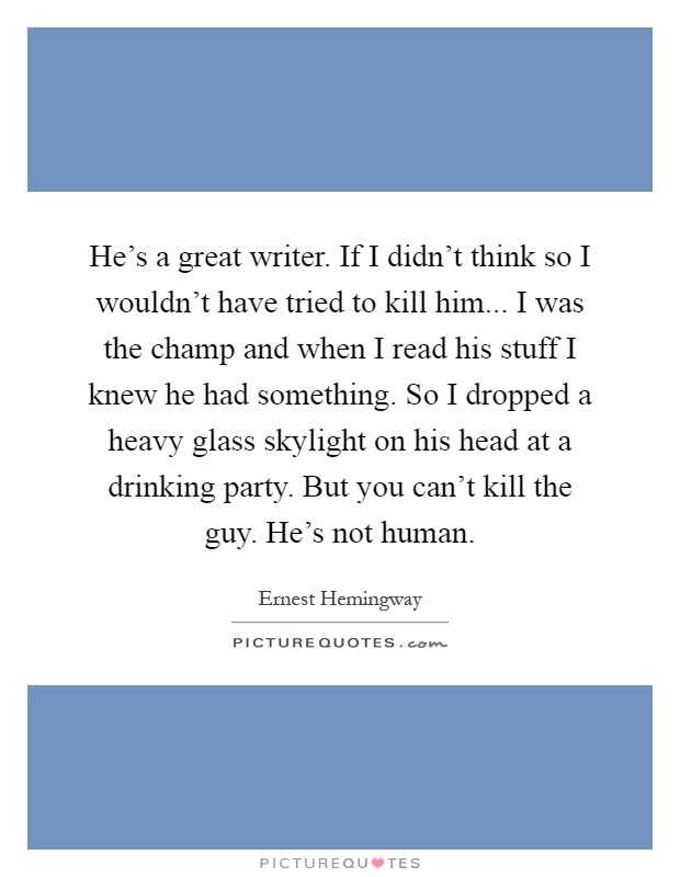 He's a great writer. If I didn't think so I wouldn't have tried to kill him... I was the champ and when I read his stuff I knew he had something. So I dropped a heavy glass skylight on his head at a drinking party. But you can't kill the guy. He's not human Picture Quote #1