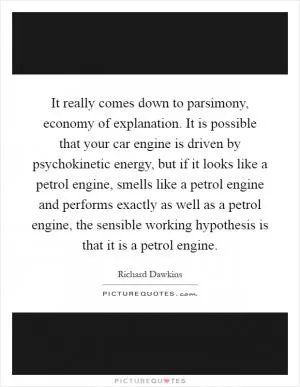 It really comes down to parsimony, economy of explanation. It is possible that your car engine is driven by psychokinetic energy, but if it looks like a petrol engine, smells like a petrol engine and performs exactly as well as a petrol engine, the sensible working hypothesis is that it is a petrol engine Picture Quote #1