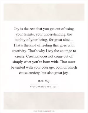Joy is the zest that you get out of using your talents, your understanding, the totality of your being, for great aims... That’s the kind of feeling that goes with creativity. That’s why I say the courage to create. Creation does not come out of simply what you’re born with. That must be united with your courage, both of which cause anxiety, but also great joy Picture Quote #1